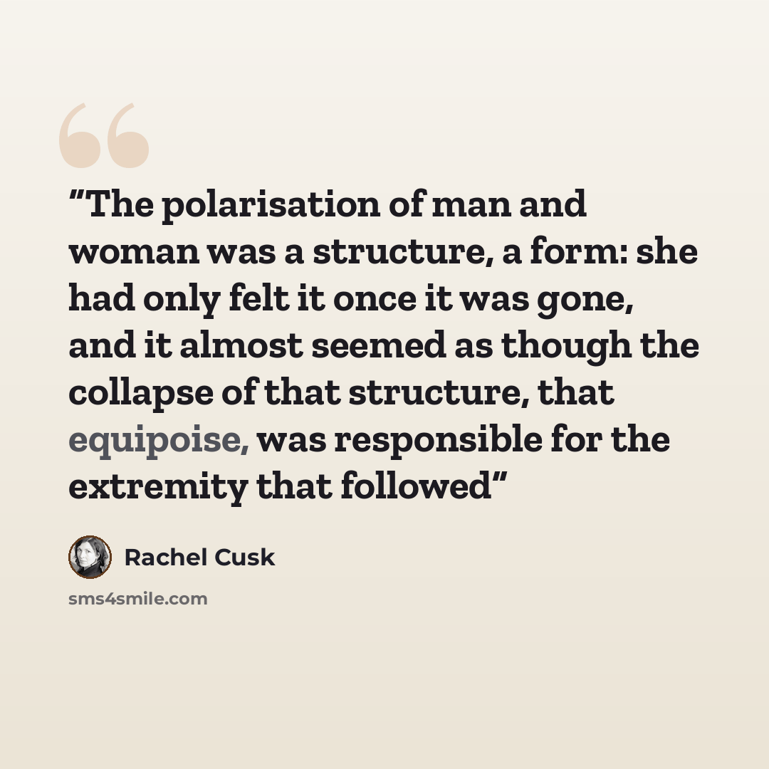“The polarisation of man and woman was a structure, a form: she had only felt it once it was gone, and it almost seemed as though the collapse of that structure, that equipoise, was responsible for the extremity that followed” quote by Rachel Cusk
