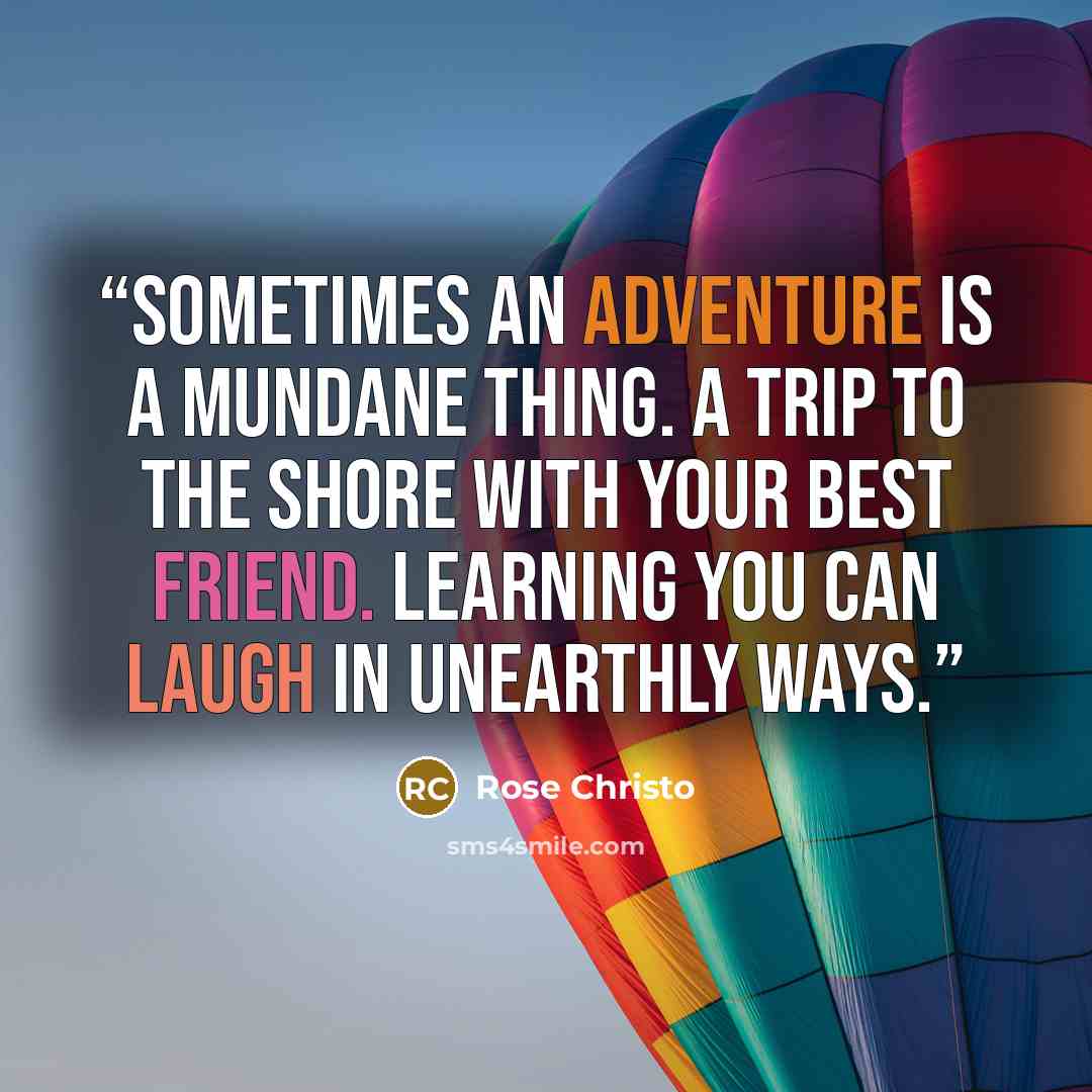 “Sometimes an adventure is a mundane thing. A trip to the shore with your best friend. Learning you can laugh in unearthly ways.” quote by Rose Christo
