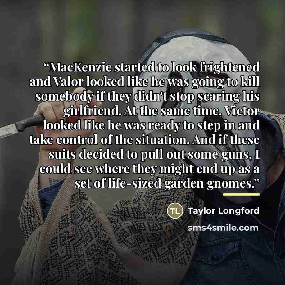 “MacKenzie started to look frightened and Valor looked like he was going to kill somebody if they didn't stop scaring his girlfriend. At the same time, Victor looked like he was ready to step in and take control of the situation. And if these suits decided to pull out some guns, I could see where…” quote by Taylor Longford