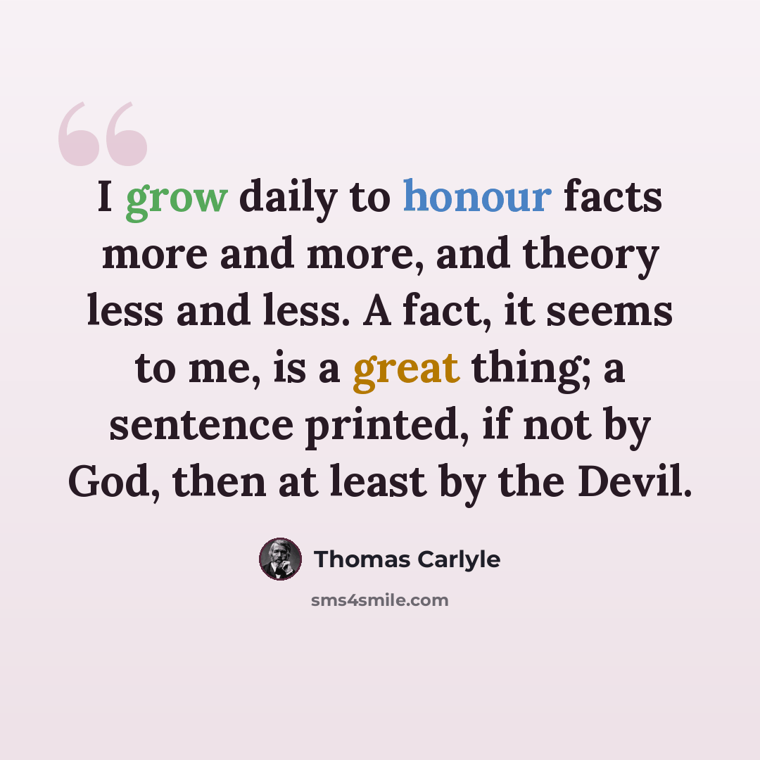 “I grow daily to honour facts more and more, and theory less and less. A fact, it seems to me, is a great thing; a sentence printed, if not by God, then at least by the Devil.” quote by Thomas Carlyle