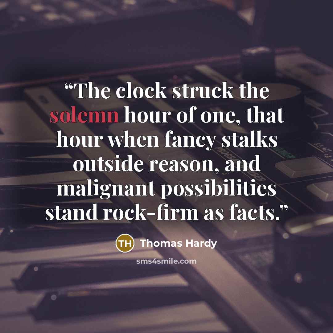 “The clock struck the solemn hour of one, that hour when fancy stalks outside reason, and malignant possibilities stand rock-firm as facts.” quote by Thomas Hardy