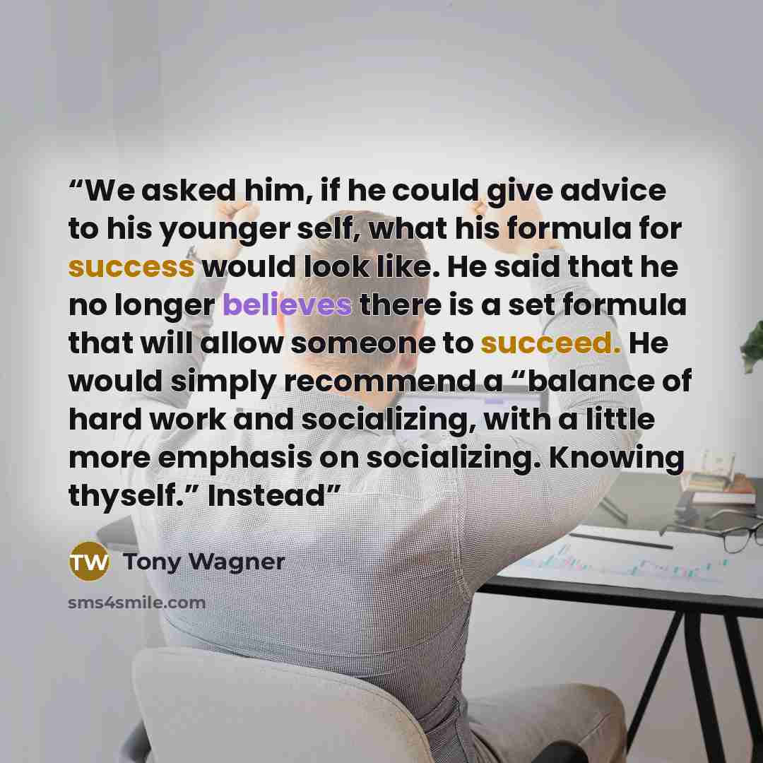 “We asked him, if he could give advice to his younger self, what his formula for success would look like. He said that he no longer believes there is a set formula that will allow someone to succeed. He would simply recommend a “balance of hard work and socializing, with a little more emphasis on…” quote by Tony Wagner