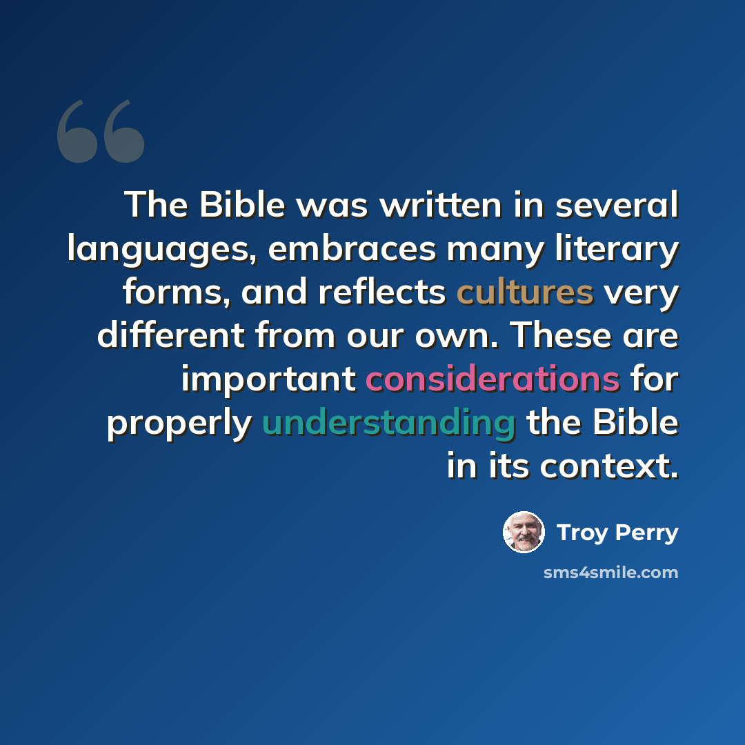 “The Bible was written in several languages, embraces many literary forms, and reflects cultures very different from our own. These are important considerations for properly understanding the Bible in its context.” quote by Troy Perry