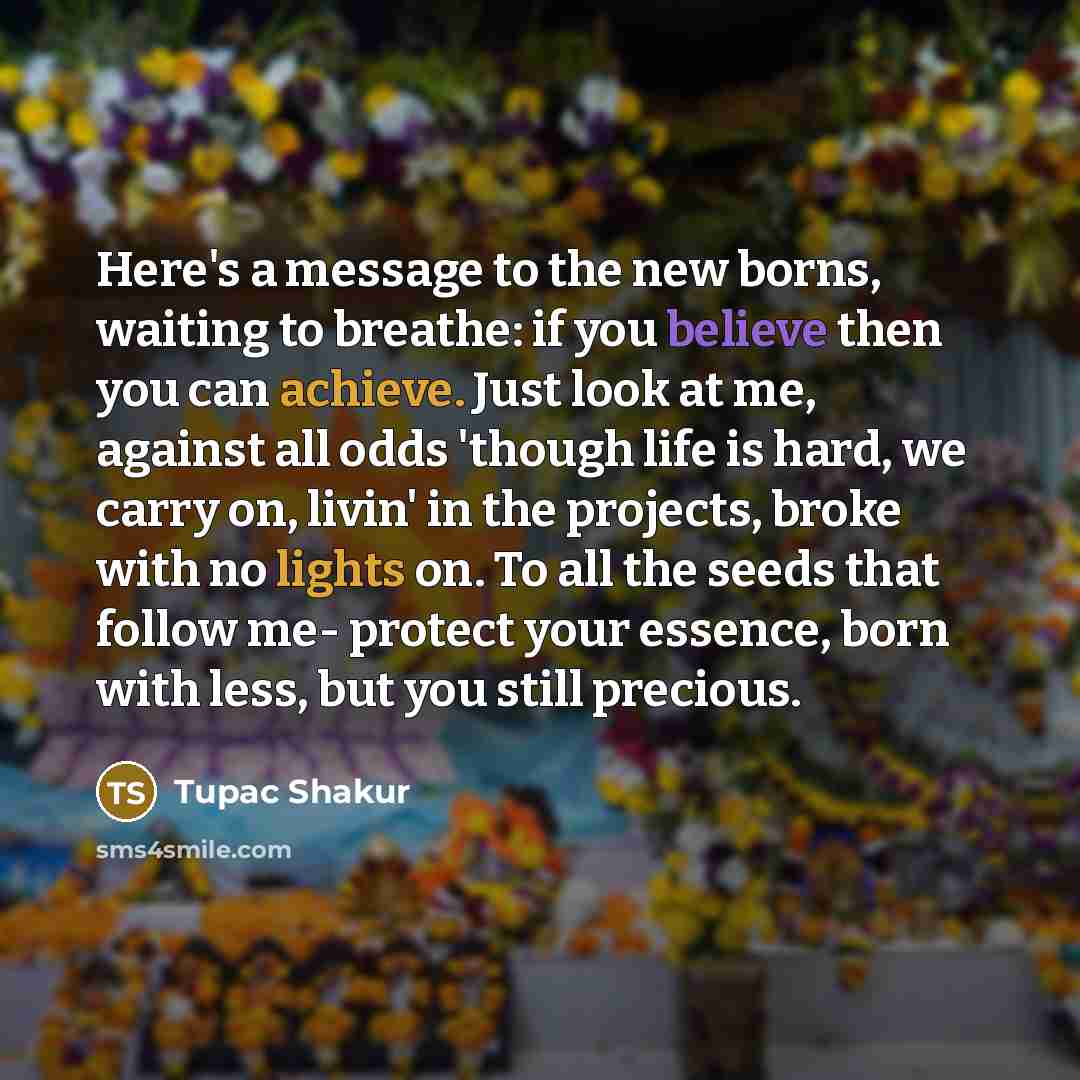 “Here's a message to the new borns, waiting to breathe: if you believe then you can achieve. Just look at me, against all odds 'though life is hard, we carry on, livin' in the projects, broke with no lights on. To all the seeds that follow me- protect your essence, born with less, but you still…” quote by Tupac Shakur
