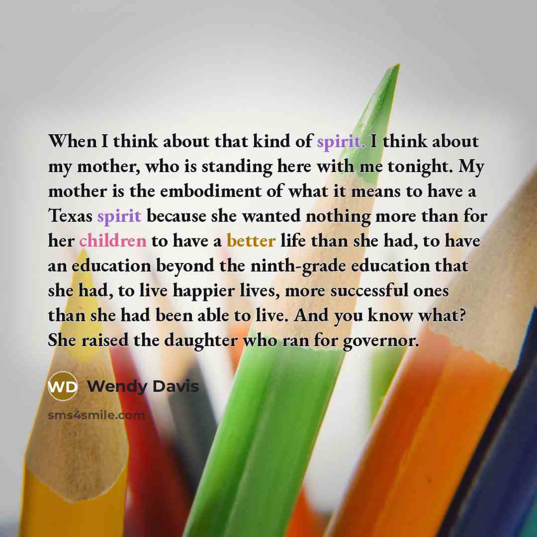 “When I think about that kind of spirit. I think about my mother, who is standing here with me tonight. My mother is the embodiment of what it means to have a Texas spirit because she wanted nothing more than for her children to have a better life than she had, to have an education beyond the…” quote by Wendy Davis