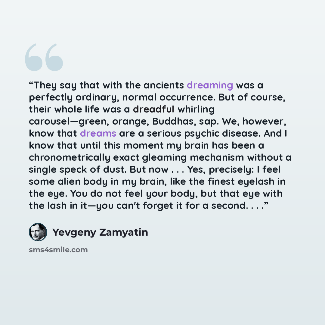 “They say that with the ancients dreaming was a perfectly ordinary, normal occurrence. But of course, their whole life was a dreadful whirling carousel—green, orange, Buddhas, sap. We, however, know that dreams are a serious psychic disease. And I know that until this moment my brain has been a…” quote by Yevgeny Zamyatin