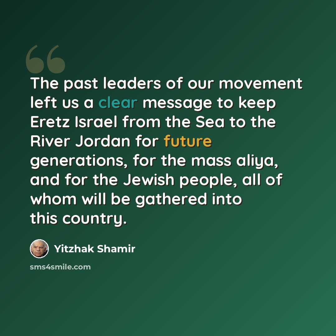 “The past leaders of our movement left us a clear message to keep Eretz Israel from the Sea to the River Jordan for future generations, for the mass aliya, and for the Jewish people, all of whom will be gathered into this country.” quote by Yitzhak Shamir