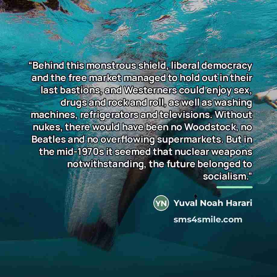 “Behind this monstrous shield, liberal democracy and the free market managed to hold out in their last bastions, and Westerners could enjoy sex, drugs and rock and roll, as well as washing machines, refrigerators and televisions. Without nukes, there would have been no Woodstock, no Beatles and no…” quote by Yuval Noah Harari