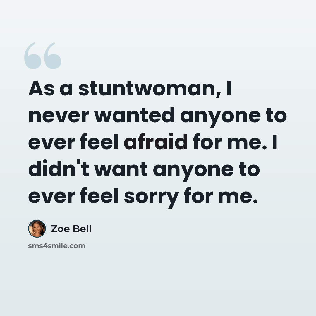 “As a stuntwoman, I never wanted anyone to ever feel afraid for me. I didn't want anyone to ever feel sorry for me.” quote by Zoe Bell
