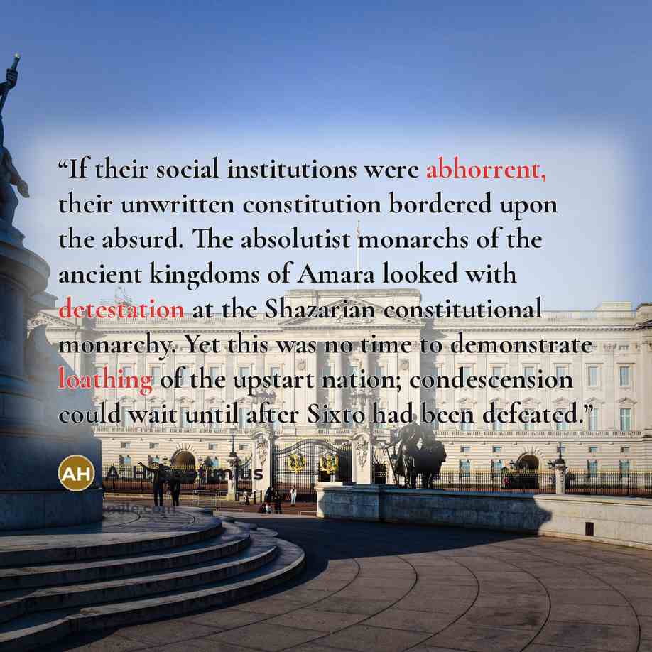 “If their social institutions were abhorrent, their unwritten constitution bordered upon the absurd. The absolutist monarchs of the ancient kingdoms of Amara looked with detestation at the Shazarian constitutional monarchy. Yet this was no time to demonstrate loathing of the upstart nation…” quote by A. H. Septimius