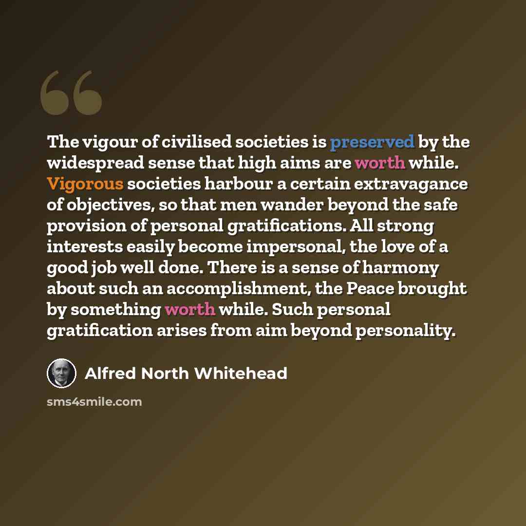 “The vigour of civilised societies is preserved by the widespread sense that high aims are worth while. Vigorous societies harbour a certain extravagance of objectives, so that men wander beyond the safe provision of personal gratifications. All strong interests easily become impersonal, the love…” quote by Alfred North Whitehead