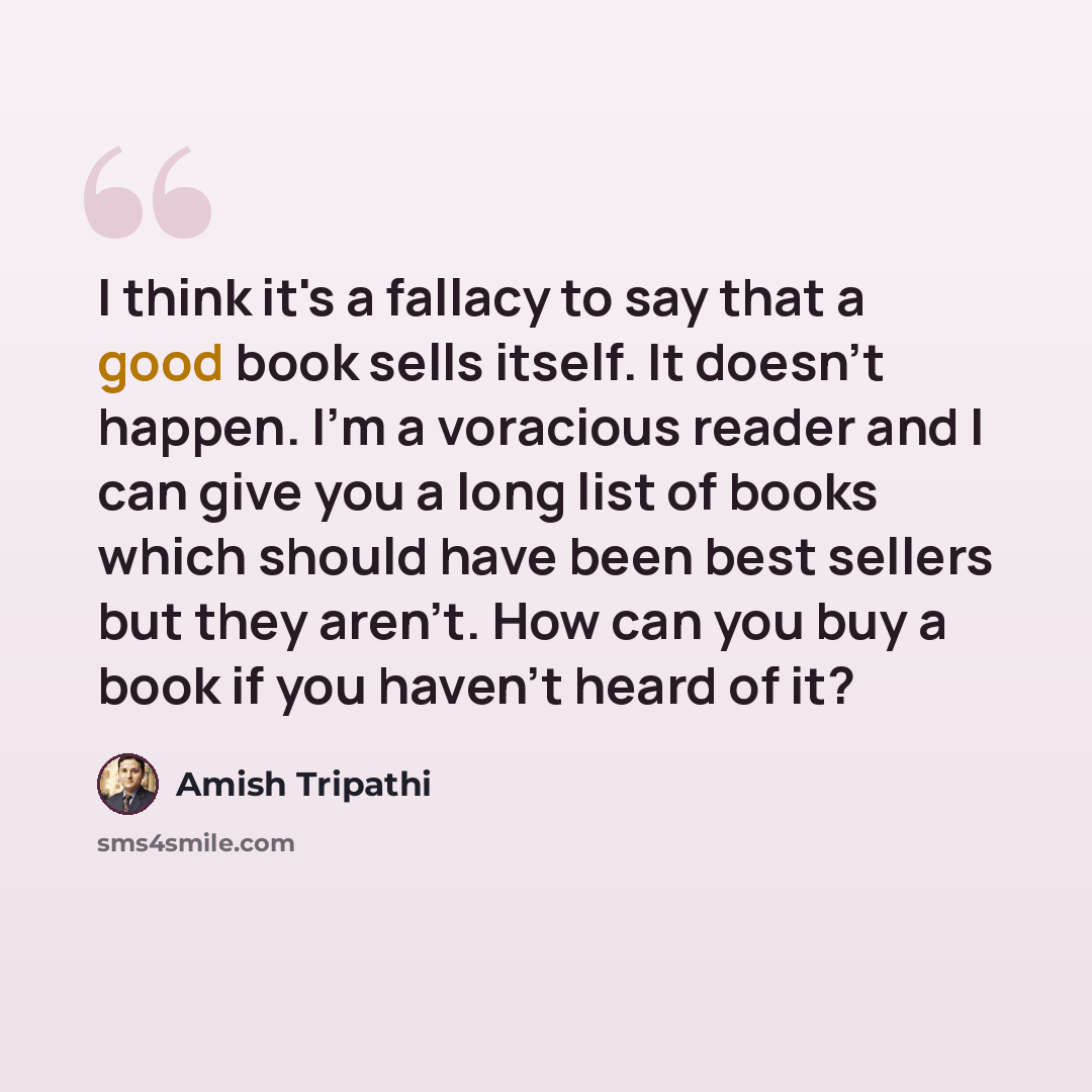 “I think it's a fallacy to say that a good book sells itself. It doesn't happen. I'm a voracious reader and I can give you a long list of books which should have been best sellers but they aren't. How can you buy a book if you haven't heard of it?” quote by Amish Tripathi