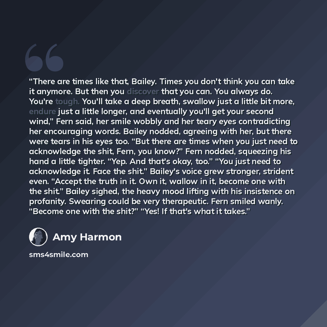 “There are times like that, Bailey. Times you don't think you can take it anymore. But then you discover that you can. You always do. You're tough. You'll take a deep breath, swallow just a little bit more, endure just a little longer, and eventually you'll get your second wind,” Fern said, her…” quote by Amy Harmon