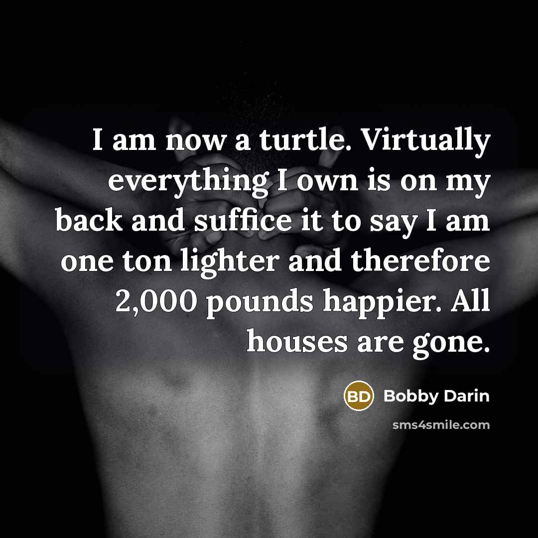 “I am now a turtle. Virtually everything I own is on my back and suffice it to say I am one ton lighter and therefore 2,000 pounds happier. All houses are gone.” quote by Bobby Darin