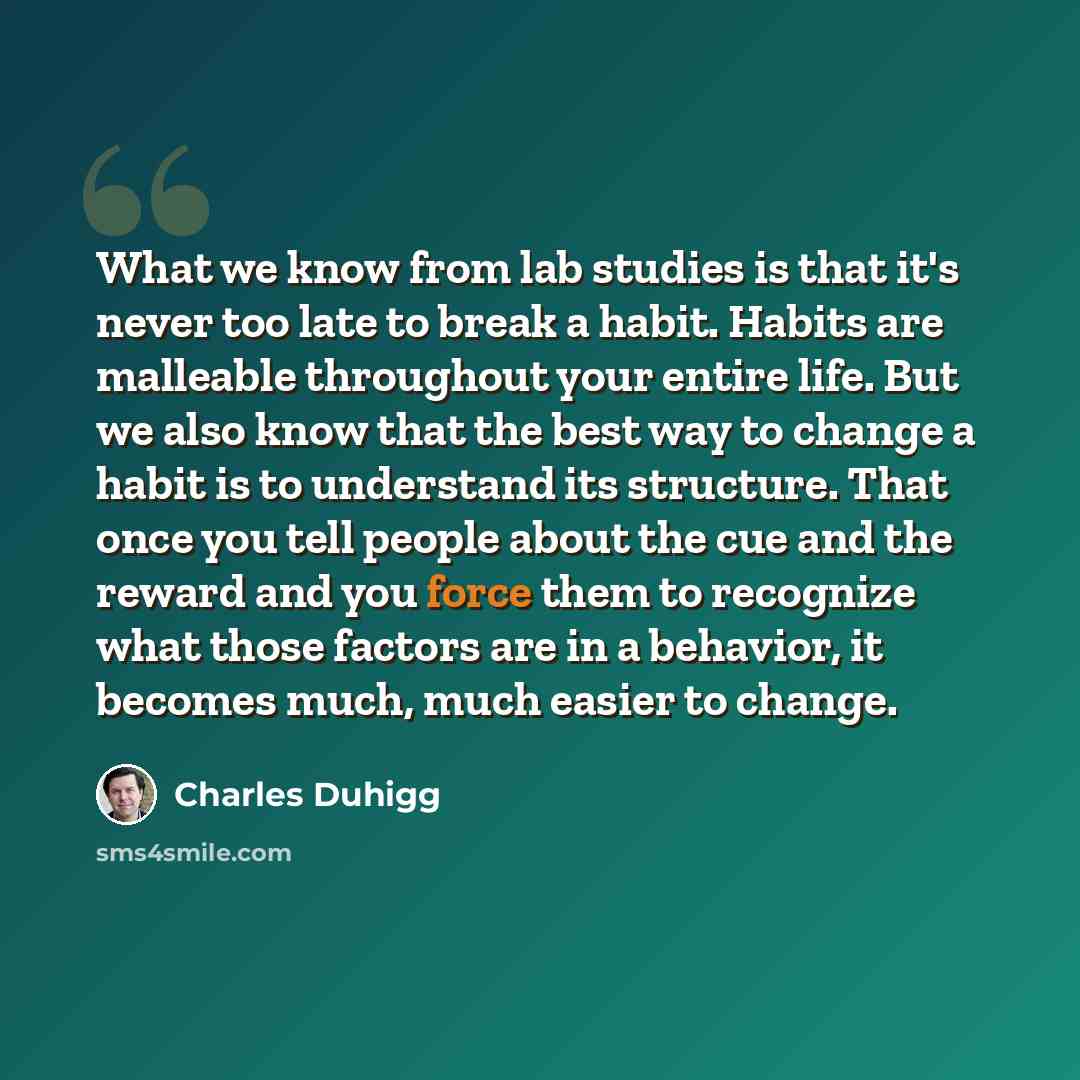 “What we know from lab studies is that it's never too late to break a habit. Habits are malleable throughout your entire life. But we also know that the best way to change a habit is to understand its structure. That once you tell people about the cue and the reward and you force them to recognize…” quote by Charles Duhigg