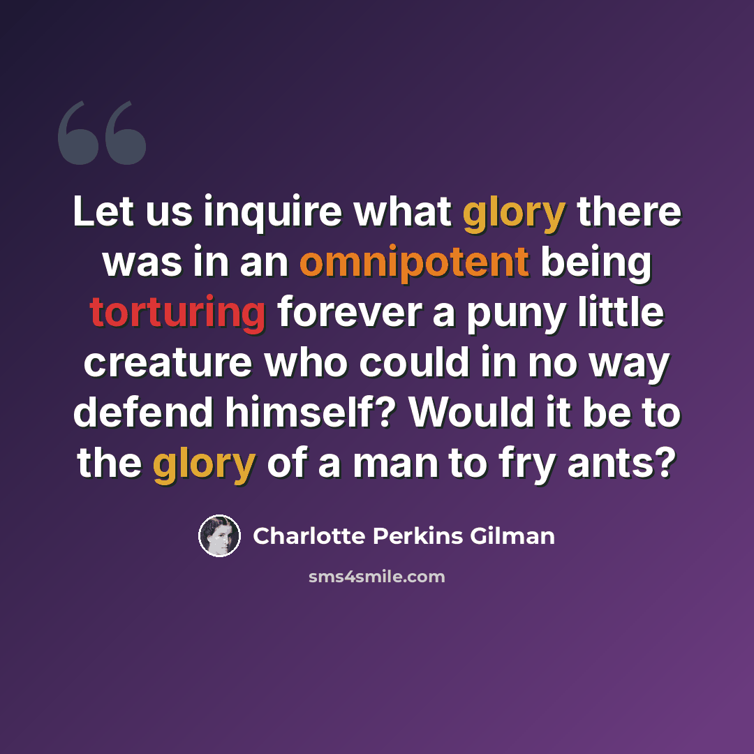 “Let us inquire what glory there was in an omnipotent being torturing forever a puny little creature who could in no way defend himself? Would it be to the glory of a man to fry ants?” quote by Charlotte Perkins Gilman