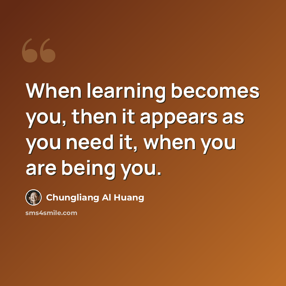 “When learning becomes you, then it appears as you need it, when you are being you.” quote by Chungliang Al Huang