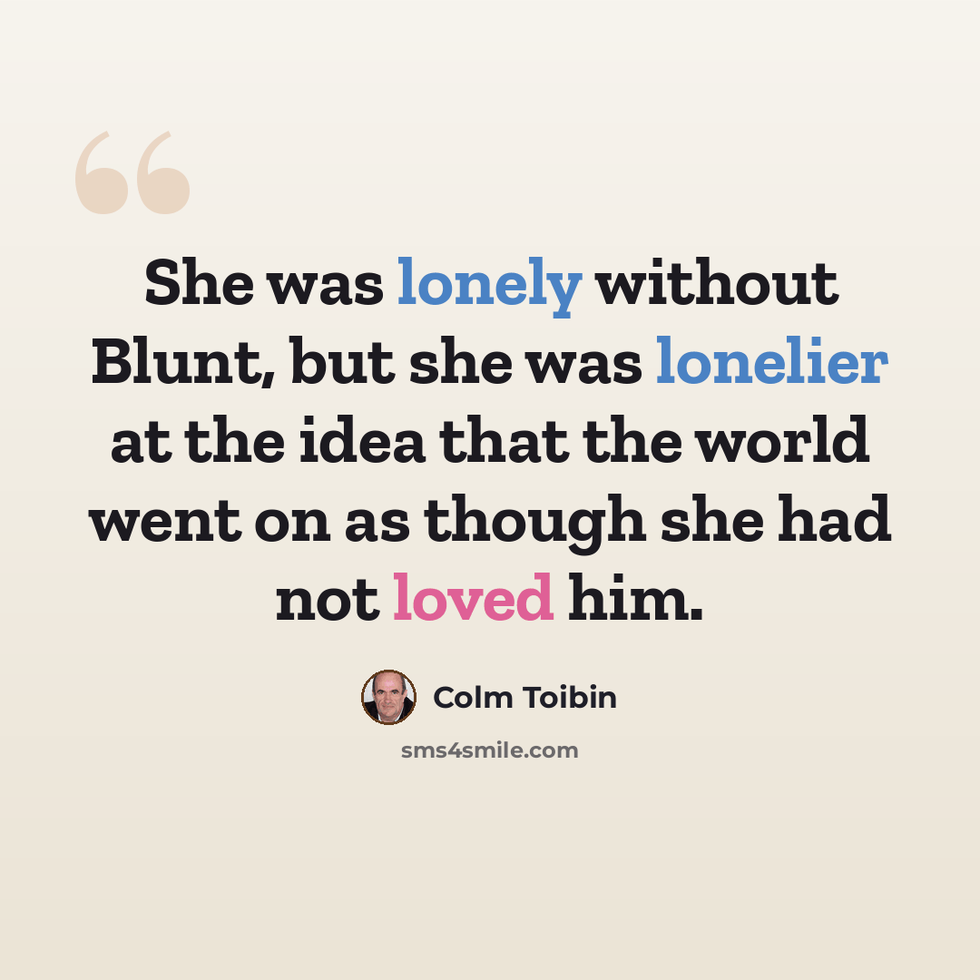 “She was lonely without Blunt, but she was lonelier at the idea that the world went on as though she had not loved him.” quote by Colm Toibin