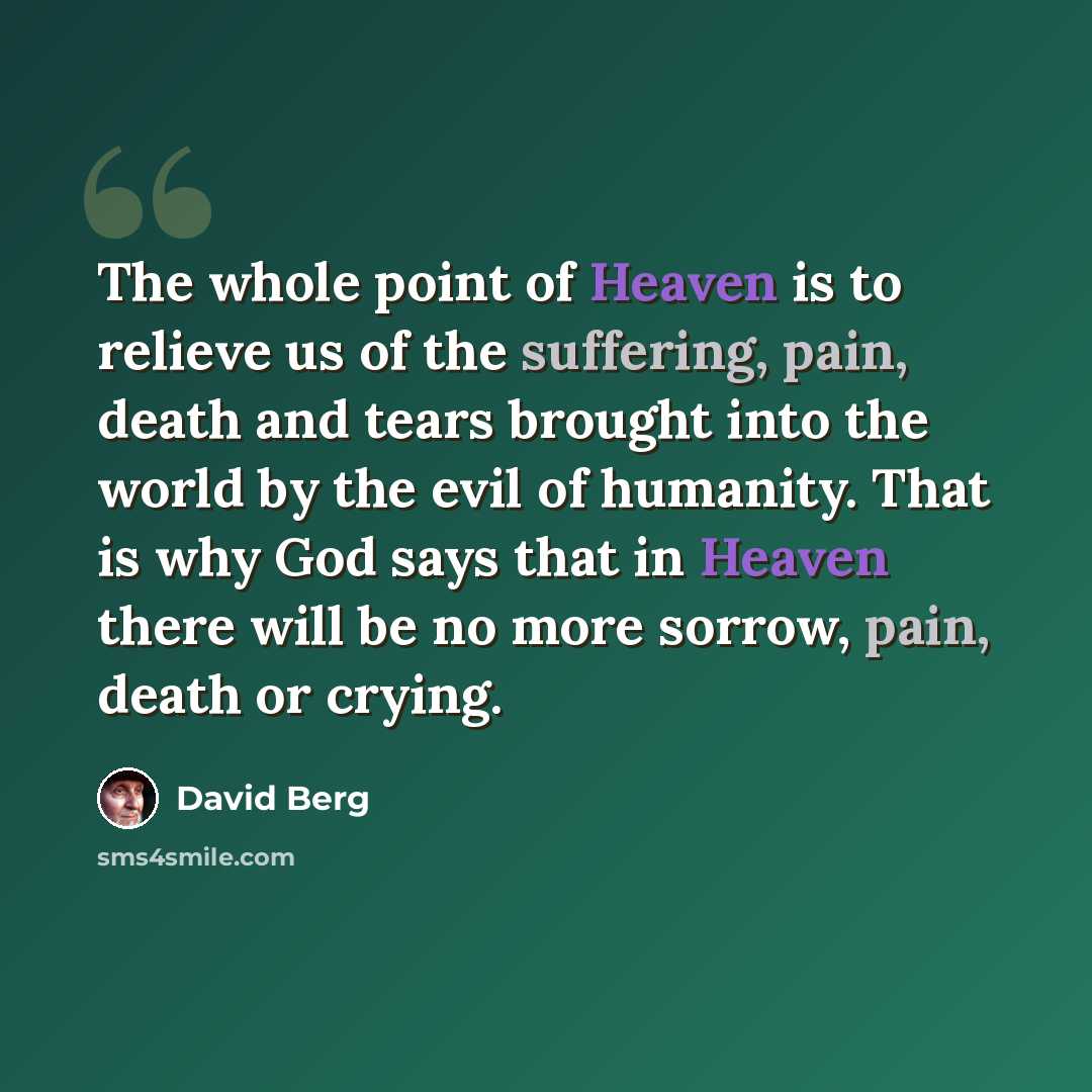 “The whole point of Heaven is to relieve us of the suffering, pain, death and tears brought into the world by the evil of humanity. That is why God says that in Heaven there will be no more sorrow, pain, death or crying.” quote by David Berg