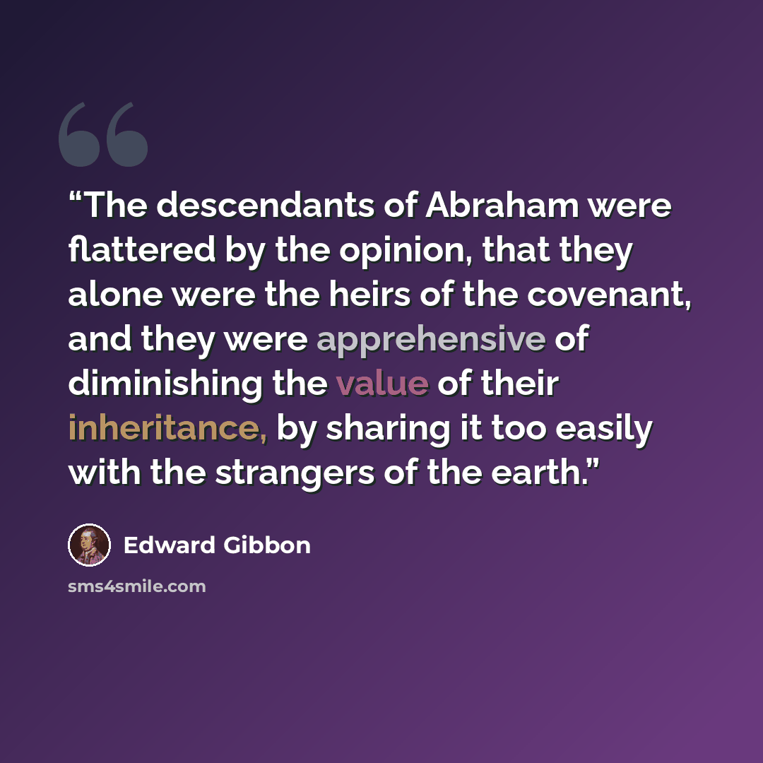 “The descendants of Abraham were flattered by the opinion, that they alone were the heirs of the covenant, and they were apprehensive of diminishing the value of their inheritance, by sharing it too easily with the strangers of the earth.” quote by Edward Gibbon