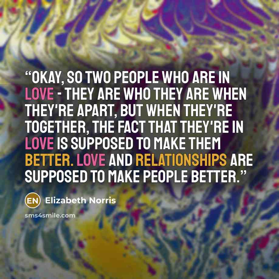 “Okay, so two people who are in love - they are who they are when they're apart, but when they're together, the fact that they're in love is supposed to make them better. Love and relationships are supposed to make people better.” quote by Elizabeth Norris