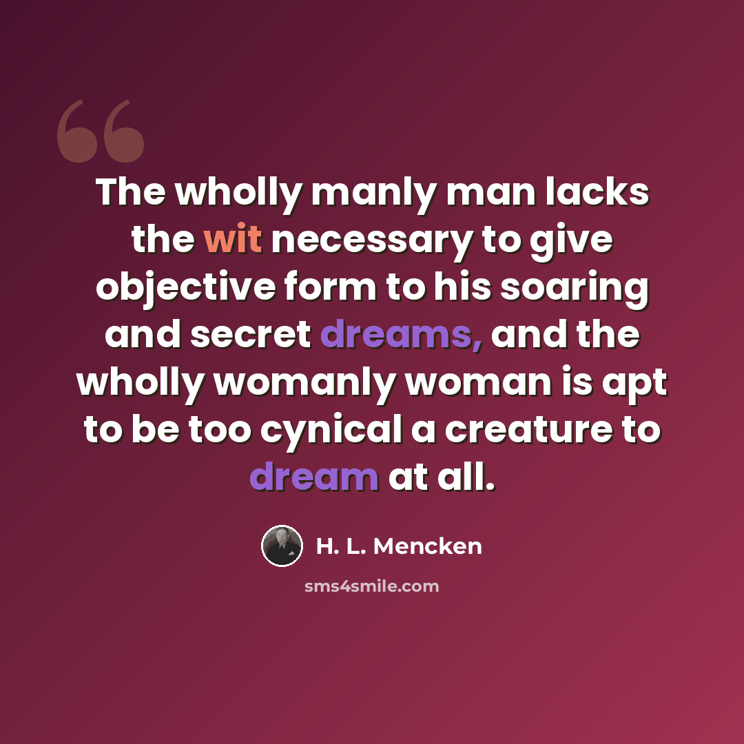 “The wholly manly man lacks the wit necessary to give objective form to his soaring and secret dreams, and the wholly womanly woman is apt to be too cynical a creature to dream at all.” quote by H. L. Mencken