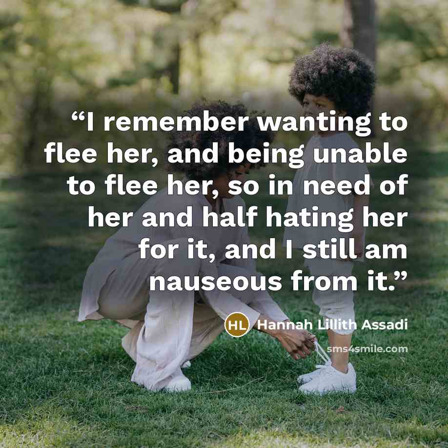 “I remember wanting to flee her, and being unable to flee her, so in need of her and half hating her for it, and I still am nauseous from it.” quote by Hannah Lillith Assadi