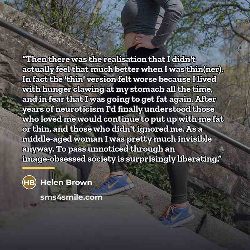 “Then there was the realisation that I didn't actually feel that much better when I was thin(ner). In fact the 'thin' version felt worse because I lived with hunger clawing at my stomach all the time, and in fear that I was going to get fat again. After years of neuroticism I'd finally understood…” quote by Helen Brown