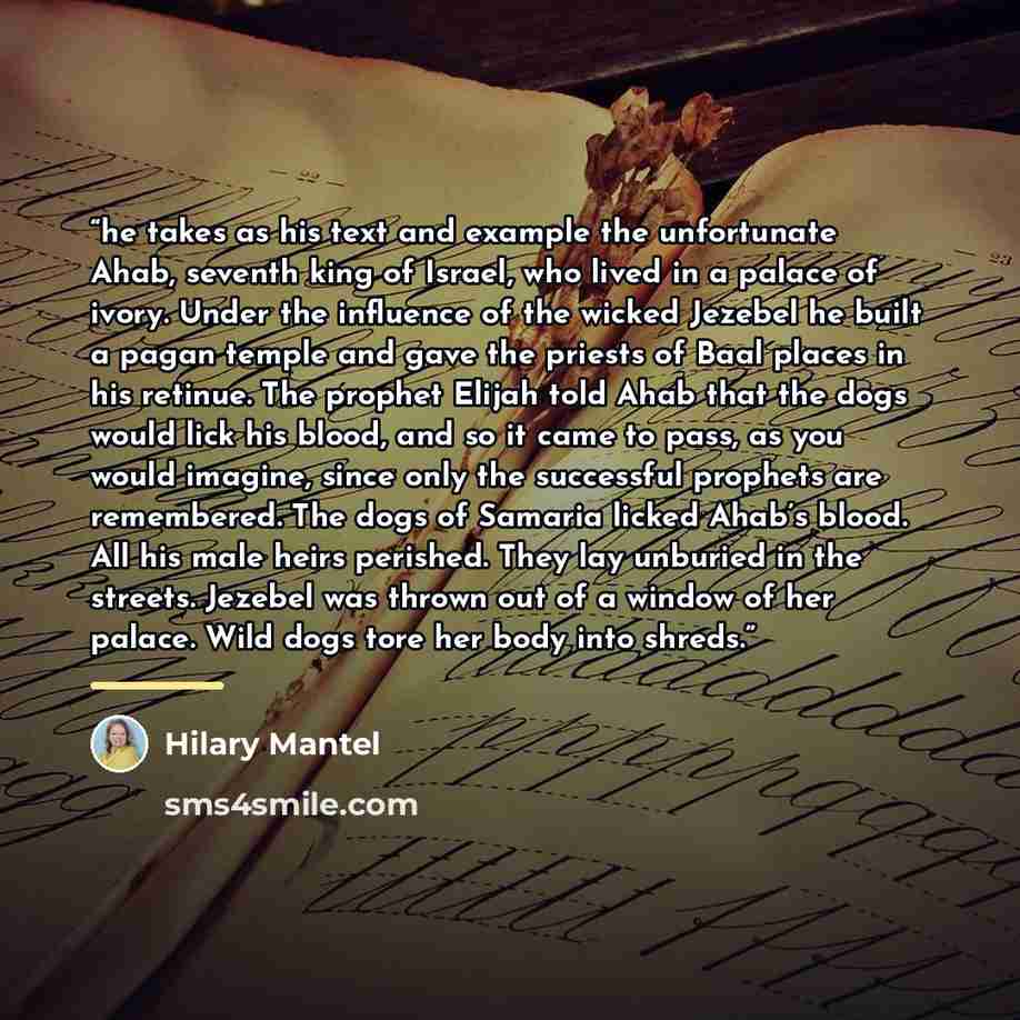 “he takes as his text and example the unfortunate Ahab, seventh king of Israel, who lived in a palace of ivory. Under the influence of the wicked Jezebel he built a pagan temple and gave the priests of Baal places in his retinue. The prophet Elijah told Ahab that the dogs would lick his blood, and…” quote by Hilary Mantel