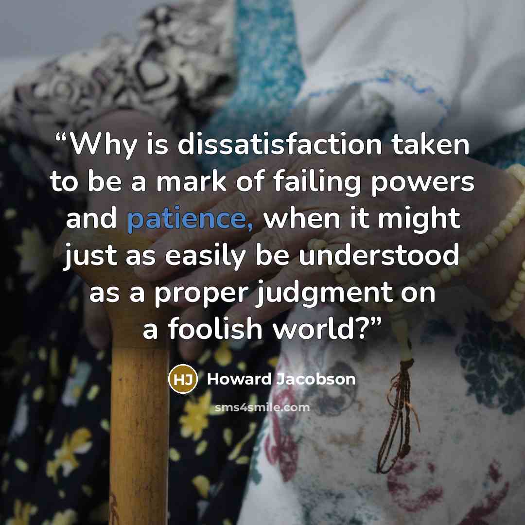 “Why is dissatisfaction taken to be a mark of failing powers and patience, when it might just as easily be understood as a proper judgment on a foolish world?” quote by Howard Jacobson