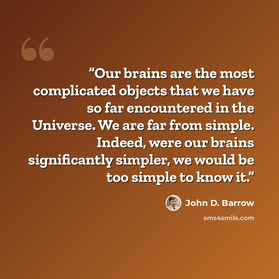 “Our brains are the most complicated objects that we have so far encountered in the Universe. We are far from simple. Indeed, were our brains significantly simpler, we would be too simple to know it.” quote by John D. Barrow