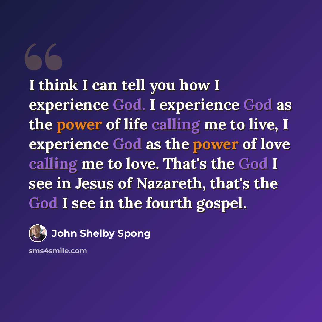 “I think I can tell you how I experience God. I experience God as the power of life calling me to live, I experience God as the power of love calling me to love. That's the God I see in Jesus of Nazareth, that's the God I see in the fourth gospel.” quote by John Shelby Spong