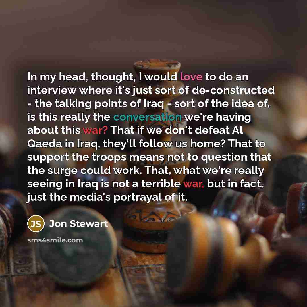 “In my head, thought, I would love to do an interview where it's just sort of de-constructed - the talking points of Iraq - sort of the idea of, is this really the conversation we're having about this war? That if we don't defeat Al Qaeda in Iraq, they'll follow us home? That to support the troops…” quote by Jon Stewart