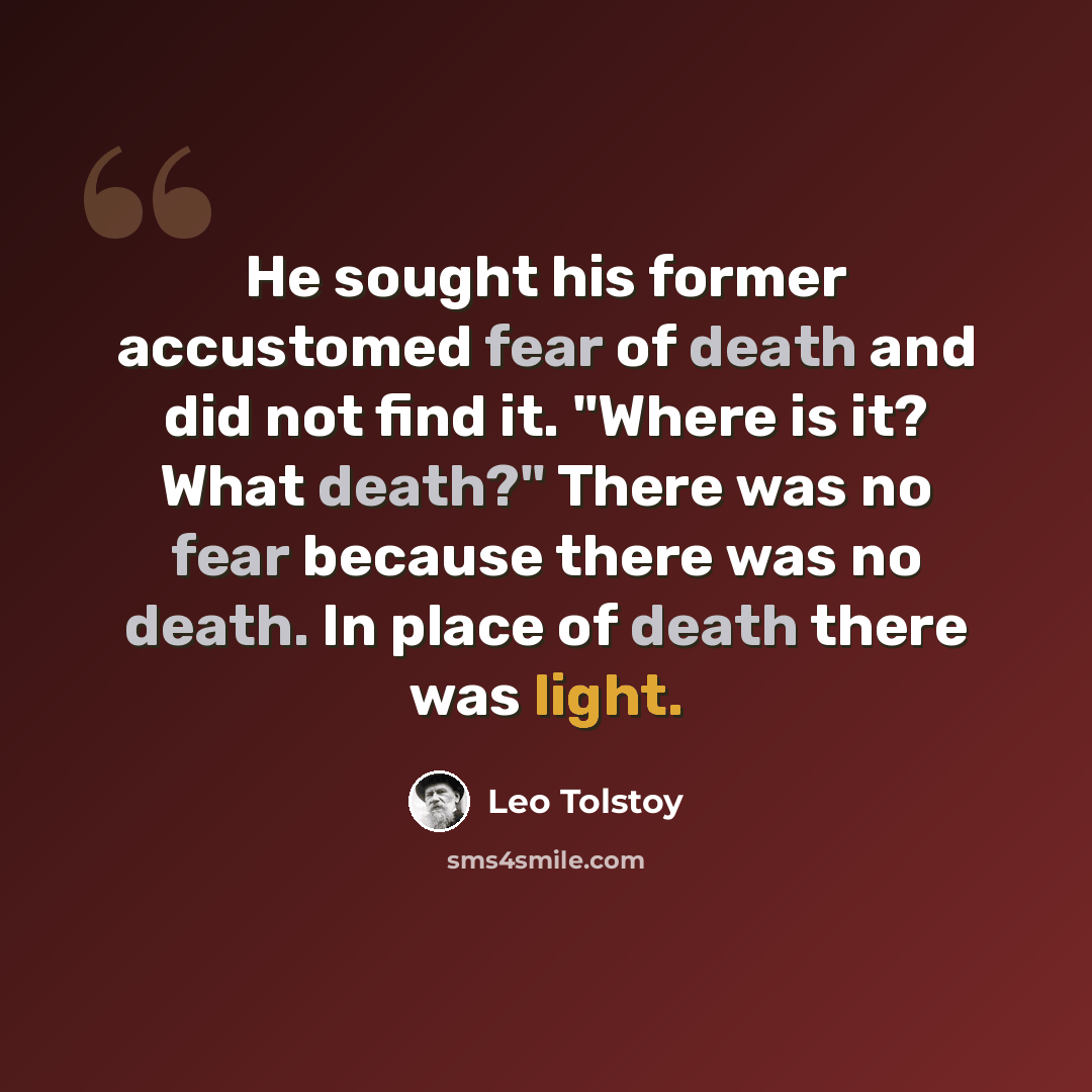 “He sought his former accustomed fear of death and did not find it. "Where is it? What death?" There was no fear because there was no death. In place of death there was light.” quote by Leo Tolstoy