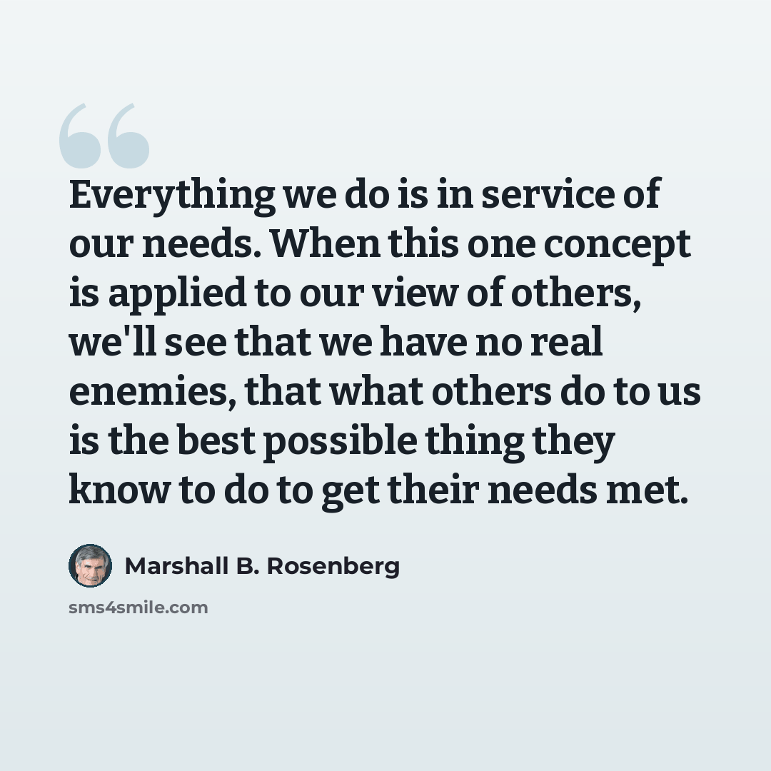 “Everything we do is in service of our needs. When this one concept is applied to our view of others, we'll see that we have no real enemies, that what others do to us is the best possible thing they know to do to get their needs met.” quote by Marshall B. Rosenberg
