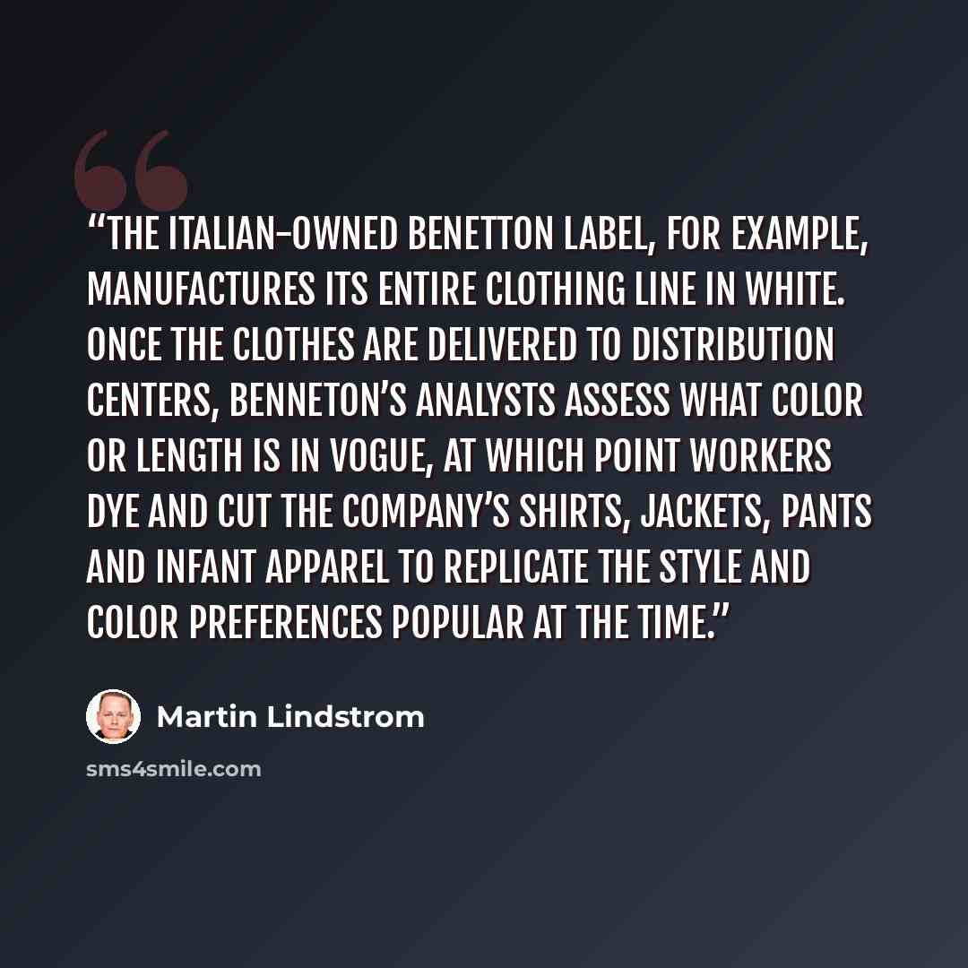 “The Italian-owned Benetton label, for example, manufactures its entire clothing line in white. Once the clothes are delivered to distribution centers, Benneton’s analysts assess what color or length is in vogue, at which point workers dye and cut the company’s shirts, jackets, pants and infant…” quote by Martin Lindstrom