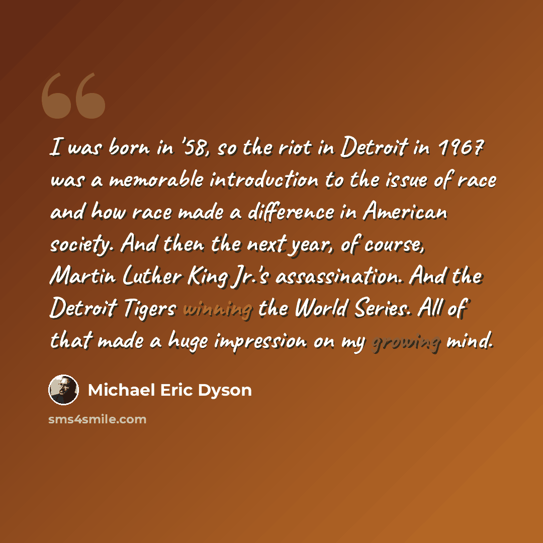 “I was born in '58, so the riot in Detroit in 1967 was a memorable introduction to the issue of race and how race made a difference in American society. And then the next year, of course, Martin Luther King Jr.'s assassination. And the Detroit Tigers winning the World Series. All of that made a…” quote by Michael Eric Dyson