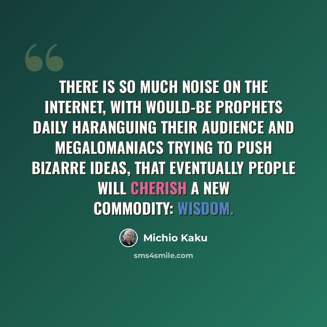 “There is so much noise on the Internet, with would-be prophets daily haranguing their audience and megalomaniacs trying to push bizarre ideas, that eventually people will cherish a new commodity: wisdom.” quote by Michio Kaku
