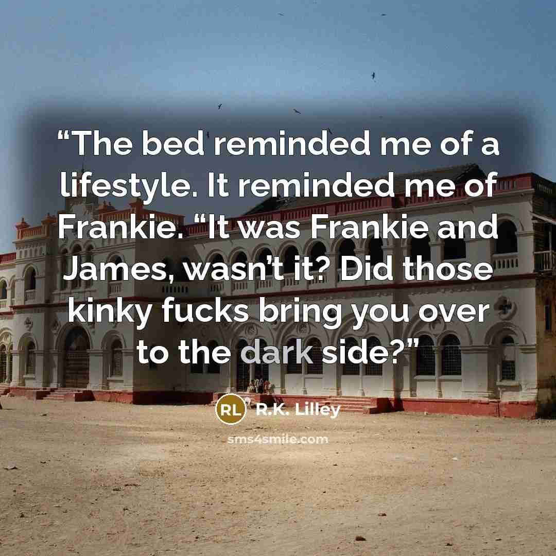 “The bed reminded me of a lifestyle. It reminded me of Frankie. “It was Frankie and James, wasn’t it? Did those kinky fucks bring you over to the dark side?” quote by R.K. Lilley
