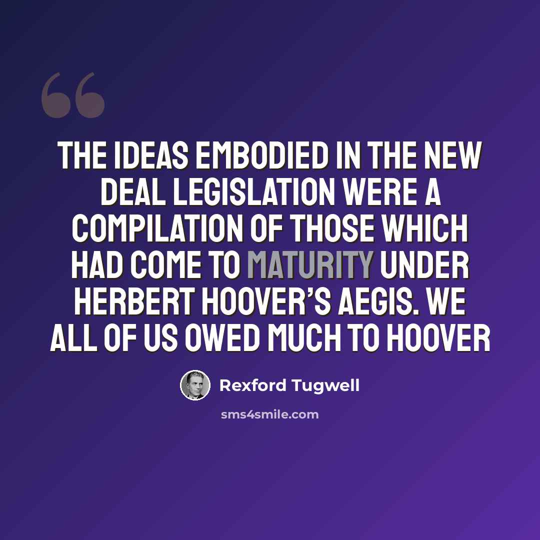 “The ideas embodied in the New Deal Legislation were a compilation of those which had come to maturity under Herbert Hoover’s aegis. We all of us owed much to Hoover” quote by Rexford Tugwell