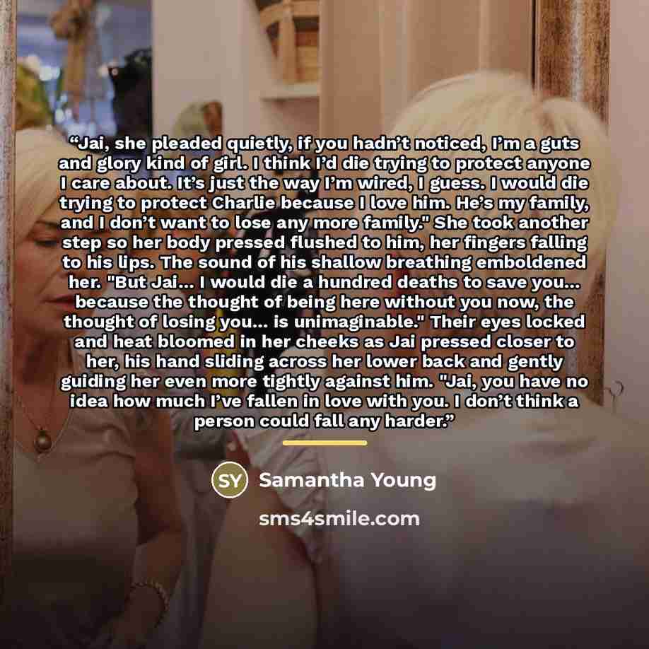 “Jai, she pleaded quietly, if you hadn’t noticed, I’m a guts and glory kind of girl. I think I’d die trying to protect anyone I care about. It’s just the way I’m wired, I guess. I would die trying to protect Charlie because I love him. He’s my family, and I don’t want to lose any more family." She…” quote by Samantha Young