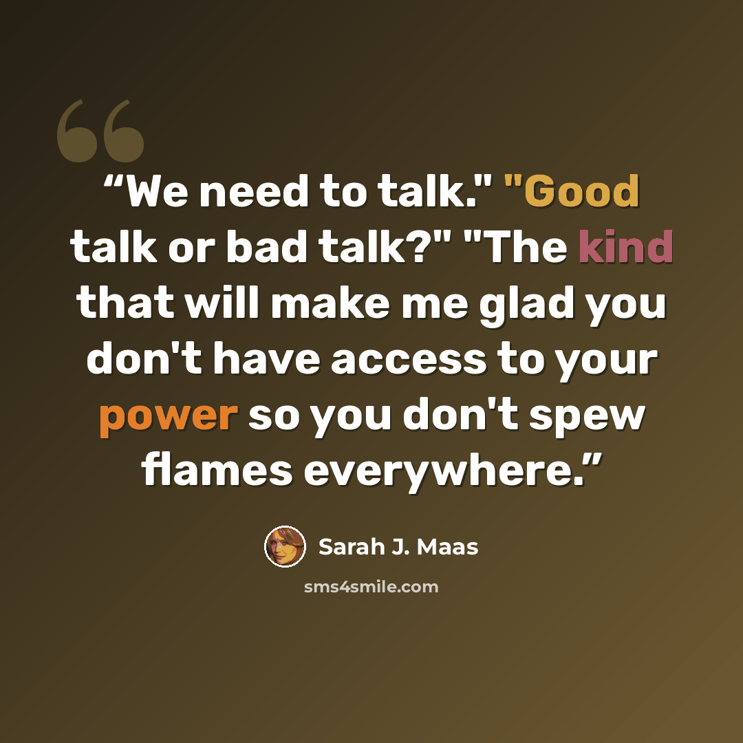 “We need to talk." "Good talk or bad talk?" "The kind that will make me glad you don't have access to your power so you don't spew flames everywhere.” quote by Sarah J. Maas