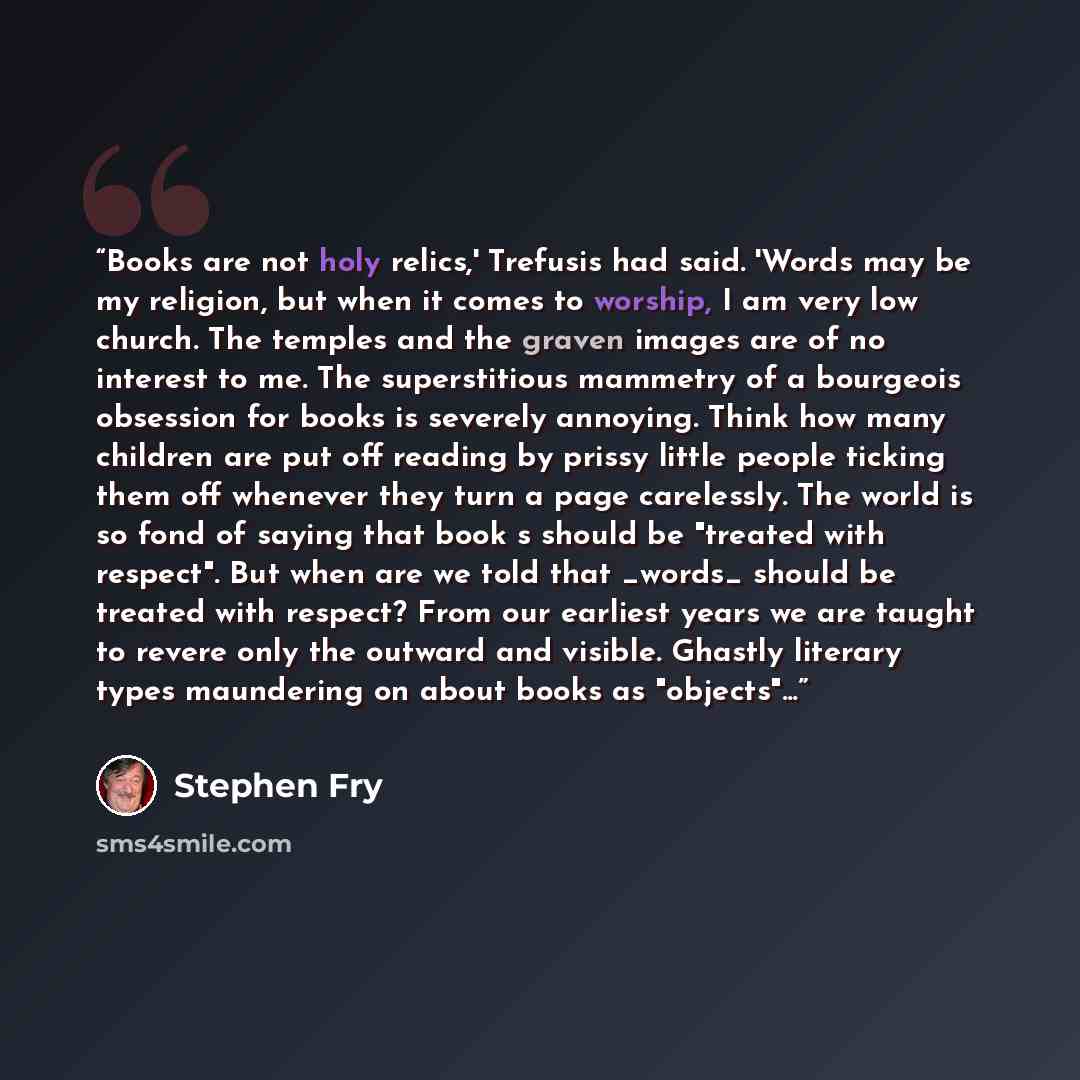 “Books are not holy relics,' Trefusis had said. 'Words may be my religion, but when it comes to worship, I am very low church. The temples and the graven images are of no interest to me. The superstitious mammetry of a bourgeois obsession for books is severely annoying. Think how many children are…” quote by Stephen Fry