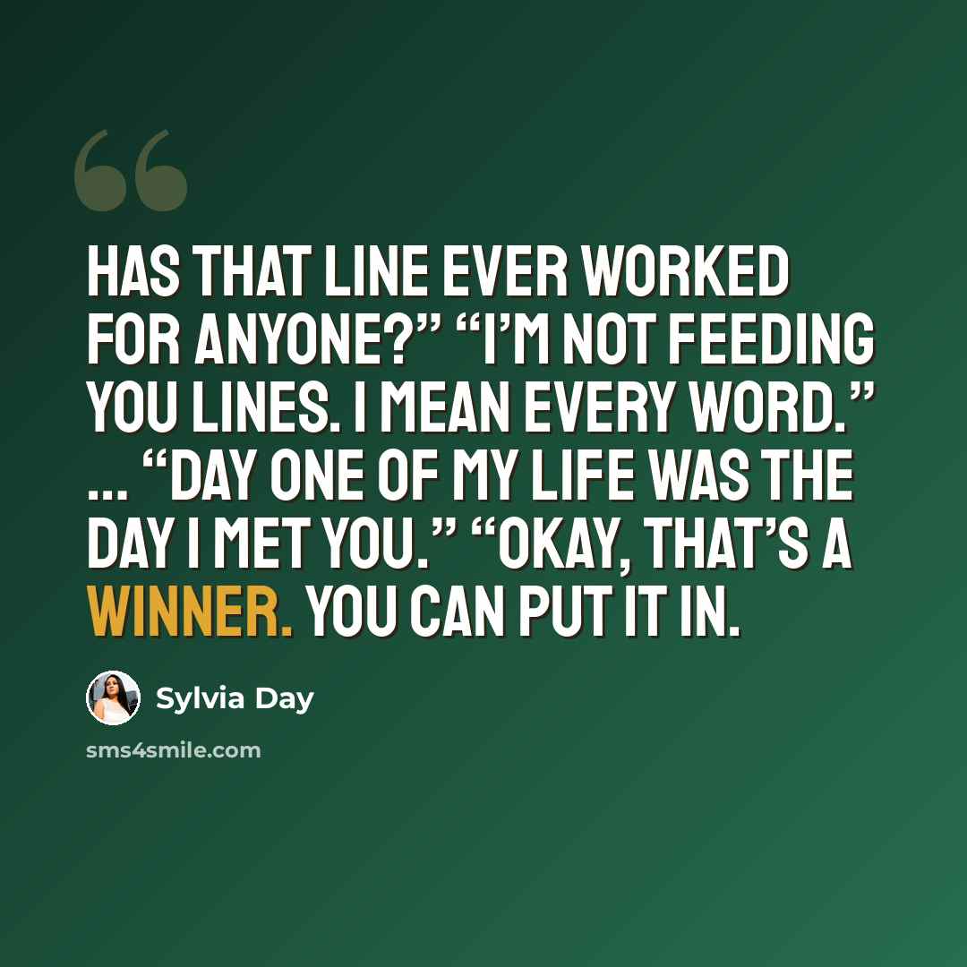 “Has that line ever worked for anyone?” “I’m not feeding you lines. I mean every word.” … “Day One of my life was the day I met you.” “Okay, that’s a winner. You can put it in.” quote by Sylvia Day