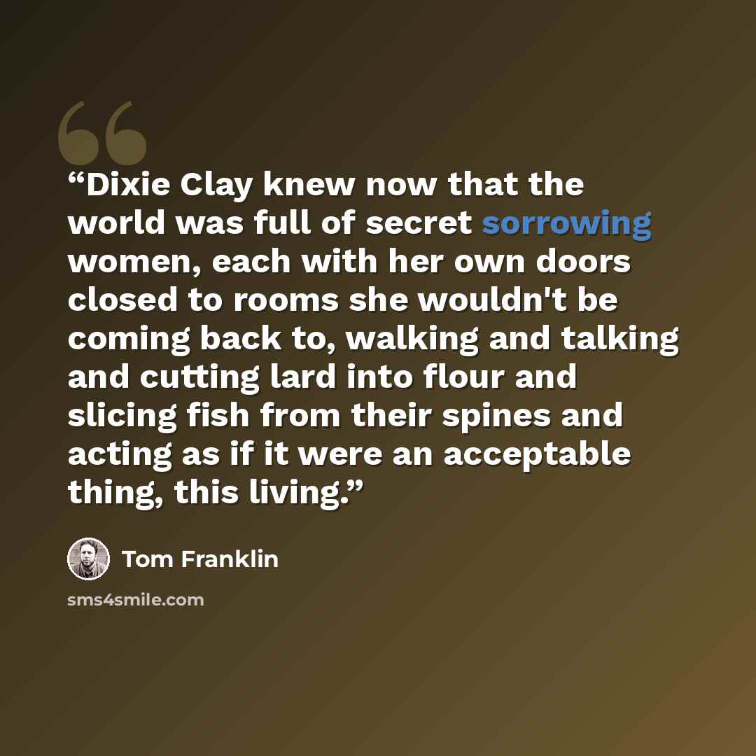 “Dixie Clay knew now that the world was full of secret sorrowing women, each with her own doors closed to rooms she wouldn't be coming back to, walking and talking and cutting lard into flour and slicing fish from their spines and acting as if it were an acceptable thing, this living.” quote by Tom Franklin