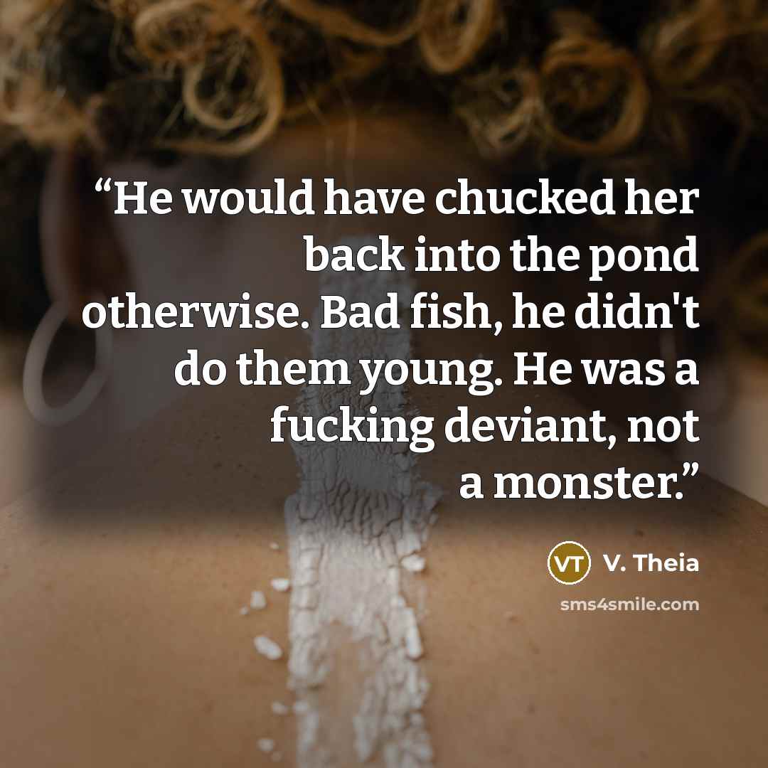 “He would have chucked her back into the pond otherwise. Bad fish, he didn't do them young. He was a fucking deviant, not a monster.” quote by V. Theia
