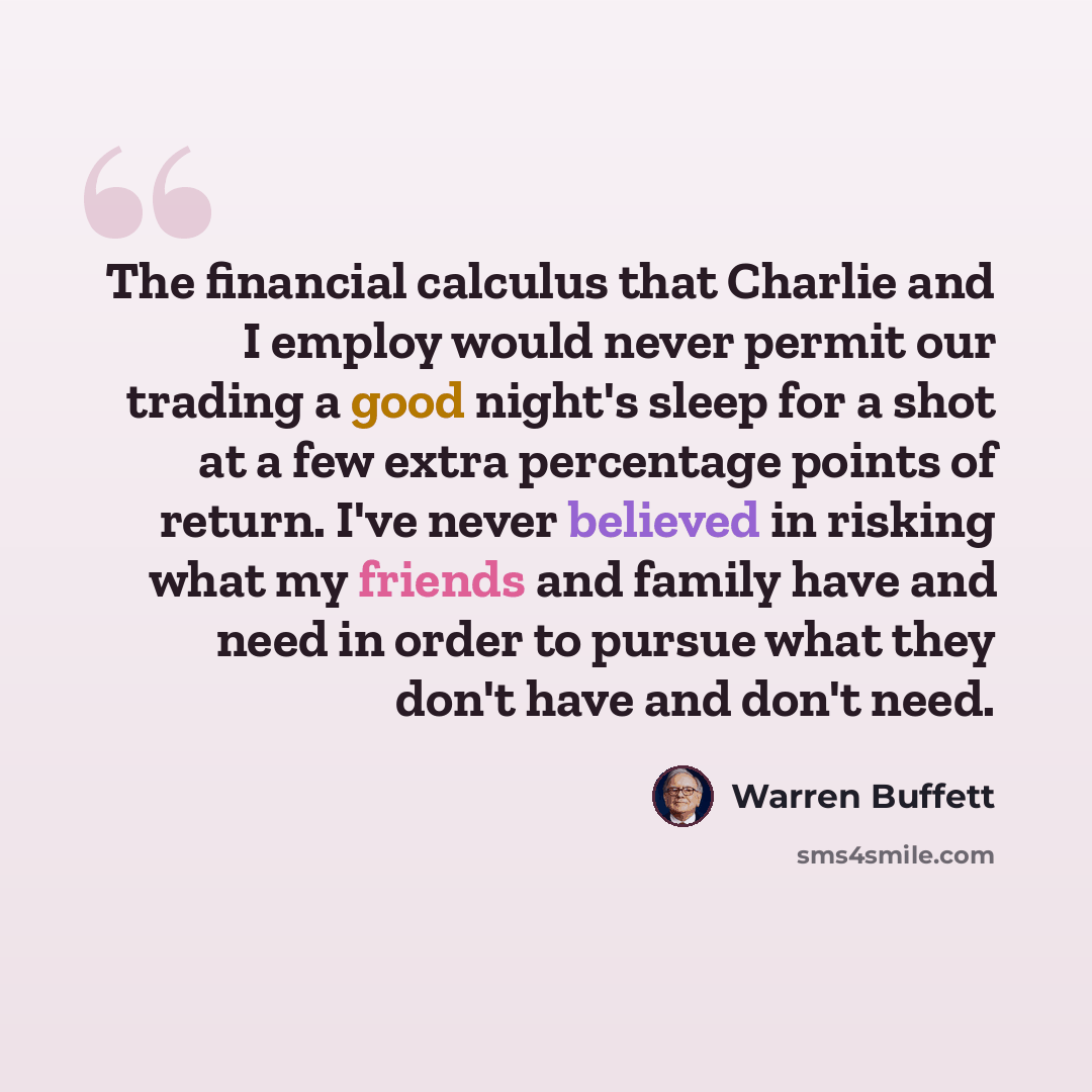 “The financial calculus that Charlie and I employ would never permit our trading a good night's sleep for a shot at a few extra percentage points of return. I've never believed in risking what my friends and family have and need in order to pursue what they don't have and don't need.” quote by Warren Buffett
