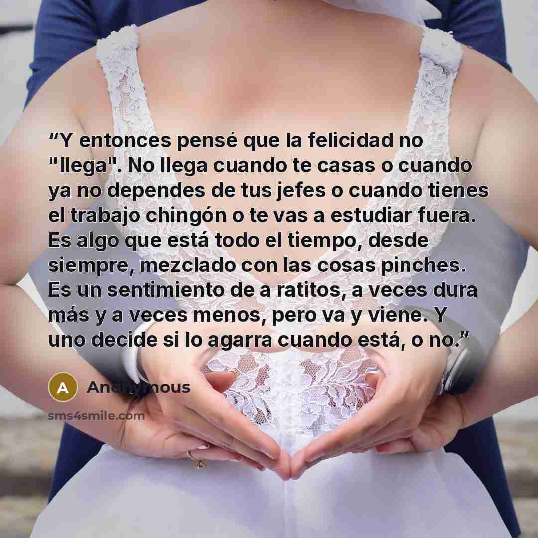 “Y entonces pensé que la felicidad no "llega". No llega cuando te casas o cuando ya no dependes de tus jefes o cuando tienes el trabajo chingón o te vas a estudiar fuera. Es algo que está todo el tiempo, desde siempre, mezclado con las cosas pinches. Es un sentimiento de a ratitos, a veces dura más…” quote by Anonymous