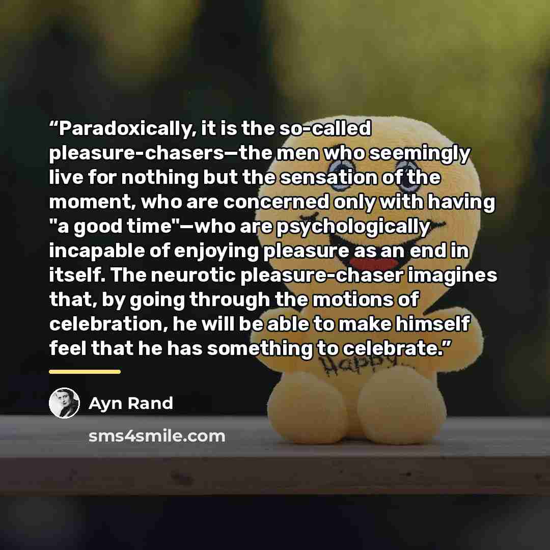 “Paradoxically, it is the so-called pleasure-chasers—the men who seemingly live for nothing but the sensation of the moment, who are concerned only with having "a good time"—who are psychologically incapable of enjoying pleasure as an end in itself. The neurotic pleasure-chaser imagines that, by…” quote by Ayn Rand