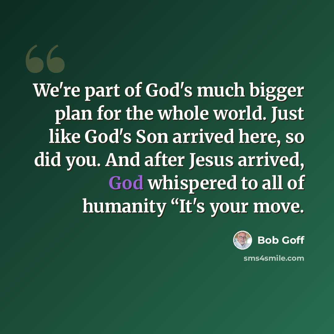 “We're part of God's much bigger plan for the whole world. Just like God's Son arrived here, so did you. And after Jesus arrived, God whispered to all of humanity “It's your move.” quote by Bob Goff